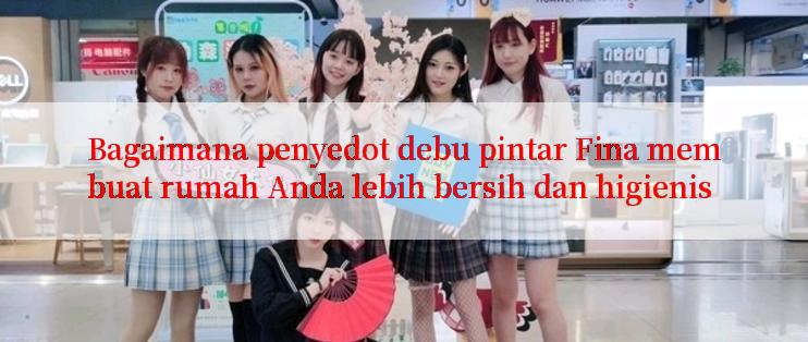 Bagaimana penyedot debu pintar Fina membuat rumah Anda lebih bersih dan higienis