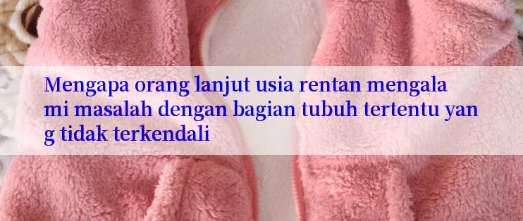 Mengapa orang lanjut usia rentan mengalami masalah dengan bagian tubuh tertentu yang tidak terkendali