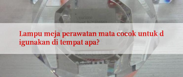 Lampu meja perawatan mata cocok untuk digunakan di tempat apa?