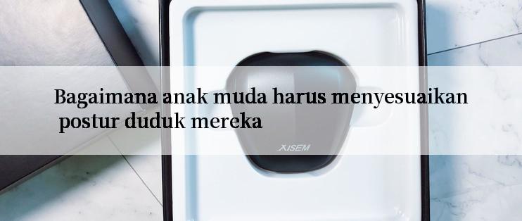 Bagaimana anak muda harus menyesuaikan postur duduk mereka