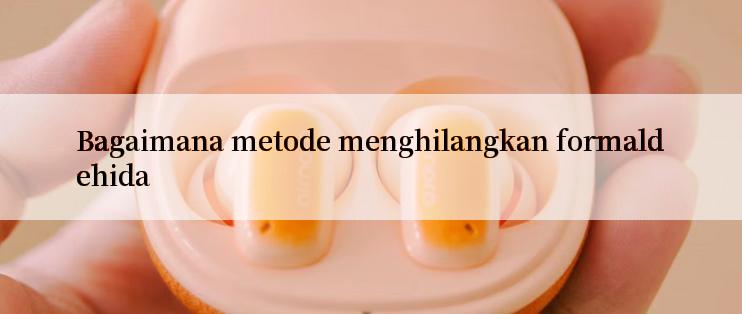 Bagaimana metode menghilangkan formaldehida