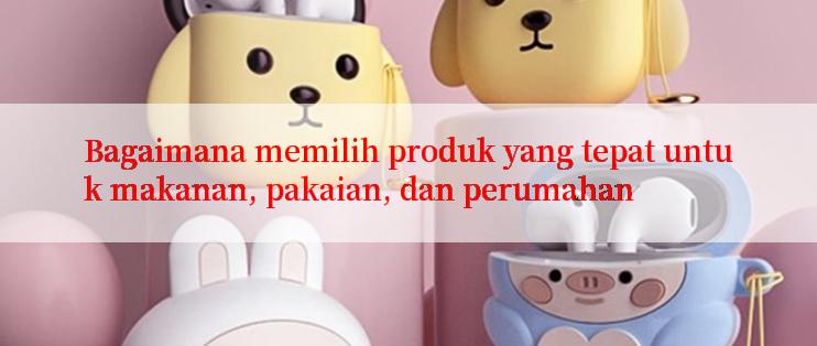 Bagaimana memilih produk yang tepat untuk makanan, pakaian, dan perumahan