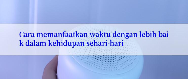 Cara memanfaatkan waktu dengan lebih baik dalam kehidupan sehari-hari