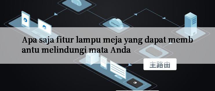 Apa saja fitur lampu meja yang dapat membantu melindungi mata Anda