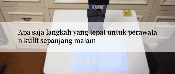 Apa saja langkah yang tepat untuk perawatan kulit sepanjang malam