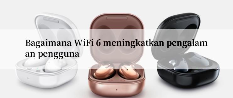 Bagaimana WiFi 6 meningkatkan pengalaman pengguna