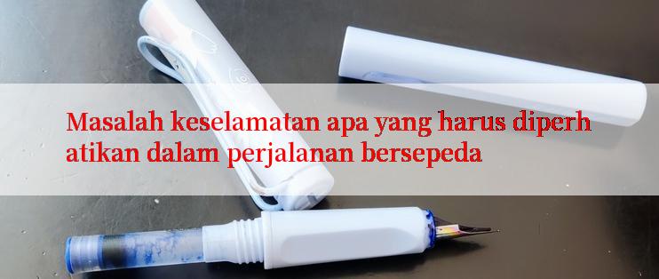 Masalah keselamatan apa yang harus diperhatikan dalam perjalanan bersepeda