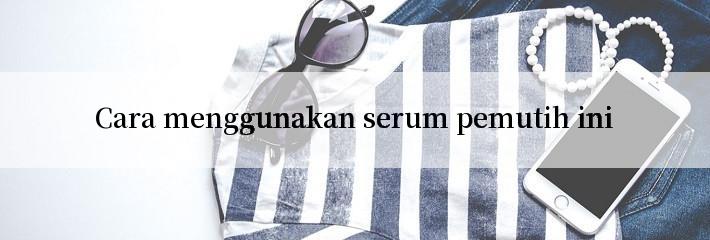 Cara menggunakan serum pemutih ini