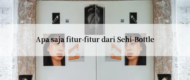 Apa saja fitur-fitur dari Sehi-Bottle