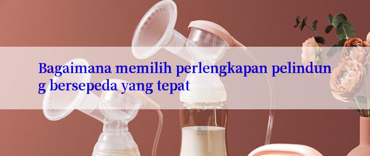 Bagaimana memilih perlengkapan pelindung bersepeda yang tepat