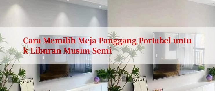 Cara Memilih Meja Panggang Portabel untuk Liburan Musim Semi