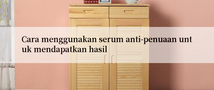 Cara menggunakan serum anti-penuaan untuk mendapatkan hasil