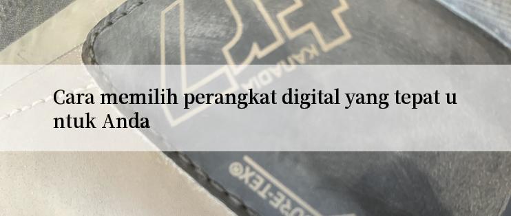 Cara memilih perangkat digital yang tepat untuk Anda