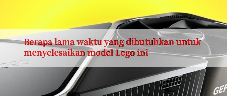 Berapa lama waktu yang dibutuhkan untuk menyelesaikan model Lego ini