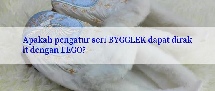 Apakah pengatur seri BYGGLEK dapat dirakit dengan LEGO?