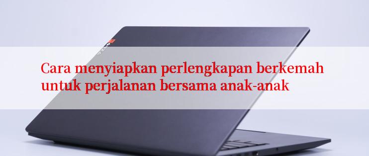 Cara menyiapkan perlengkapan berkemah untuk perjalanan bersama anak-anak