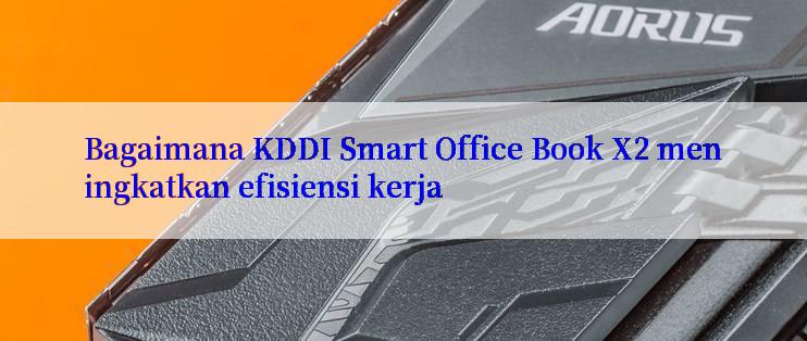 Bagaimana KDDI Smart Office Book X2 meningkatkan efisiensi kerja