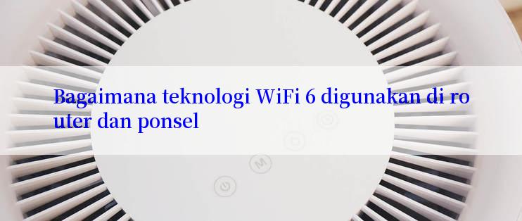 Bagaimana teknologi WiFi 6 digunakan di router dan ponsel