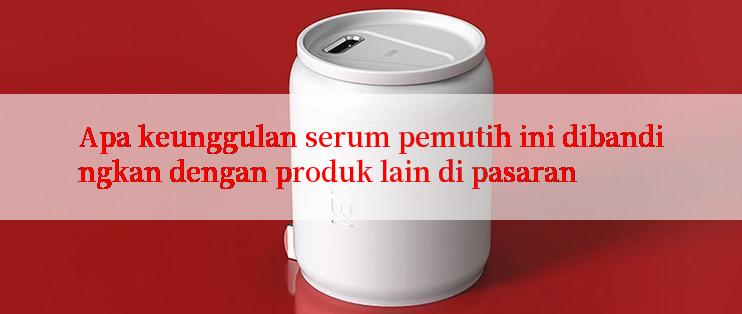 Apa keunggulan serum pemutih ini dibandingkan dengan produk lain di pasaran