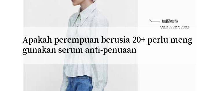 Apakah perempuan berusia 20+ perlu menggunakan serum anti-penuaan