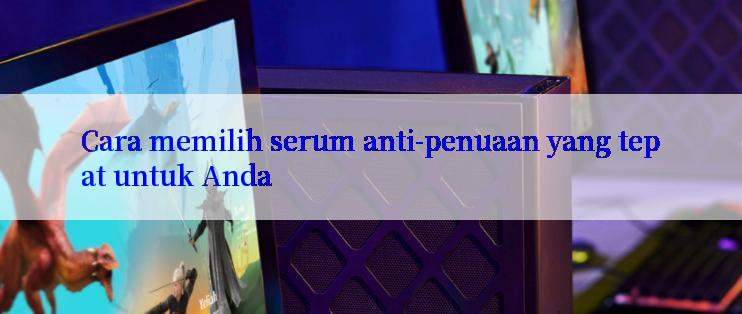 Cara memilih serum anti-penuaan yang tepat untuk Anda