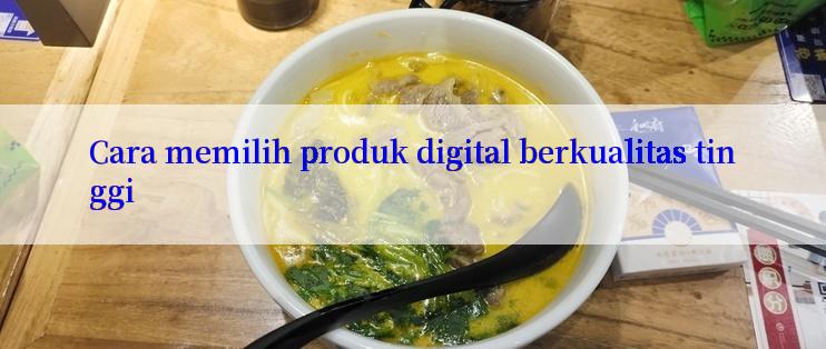 Cara memilih produk digital berkualitas tinggi