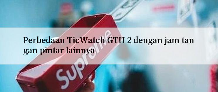 Perbedaan TicWatch GTH 2 dengan jam tangan pintar lainnya