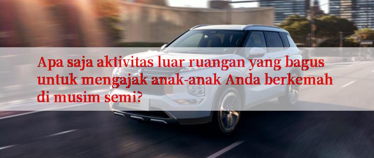 Apa saja aktivitas luar ruangan yang bagus untuk mengajak anak-anak Anda berkemah di musim semi?