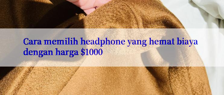 Cara memilih headphone yang hemat biaya dengan harga $1000