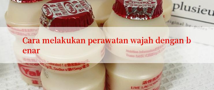 Cara melakukan perawatan wajah dengan benar