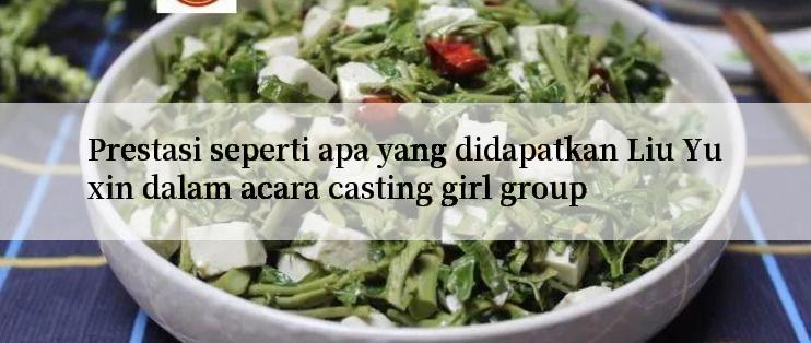 Prestasi seperti apa yang didapatkan Liu Yuxin dalam acara casting girl group