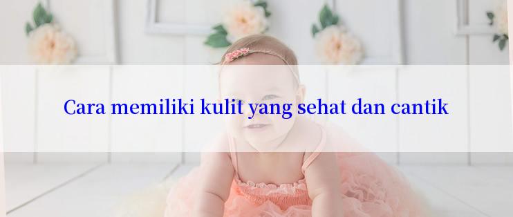 Cara memiliki kulit yang sehat dan cantik