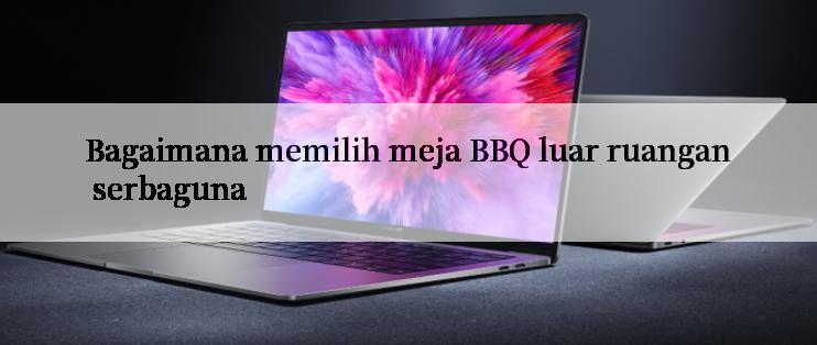 Bagaimana memilih meja BBQ luar ruangan serbaguna