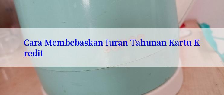 Cara Membebaskan Iuran Tahunan Kartu Kredit