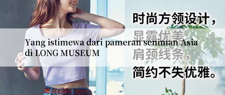 Yang istimewa dari pameran seniman Asia di LONG MUSEUM