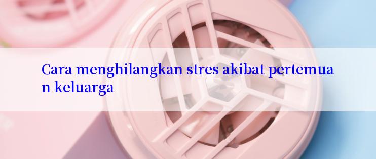 Cara menghilangkan stres akibat pertemuan keluarga