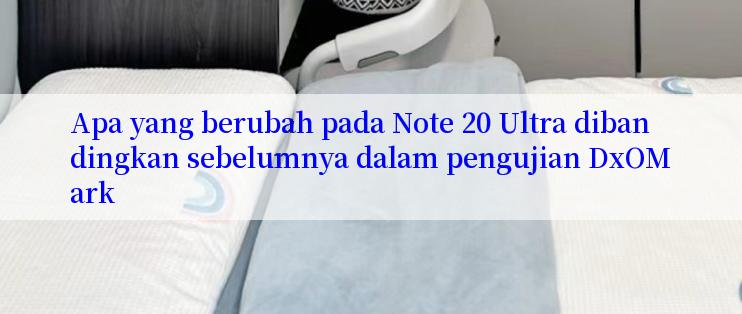 Apa yang berubah pada Note 20 Ultra dibandingkan sebelumnya dalam pengujian DxOMark