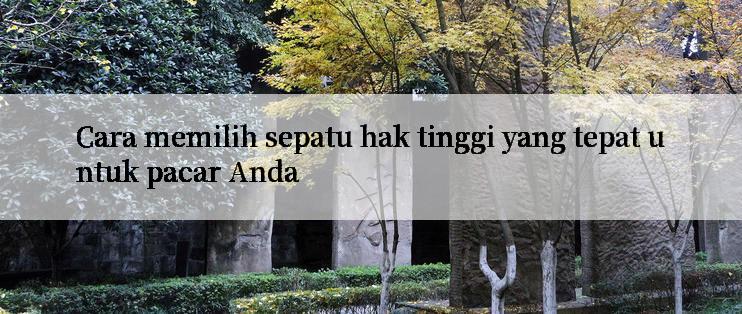 Cara memilih sepatu hak tinggi yang tepat untuk pacar Anda