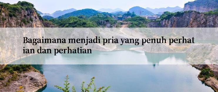 Bagaimana menjadi pria yang penuh perhatian dan perhatian