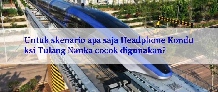 Untuk skenario apa saja Headphone Konduksi Tulang Nanka cocok digunakan?