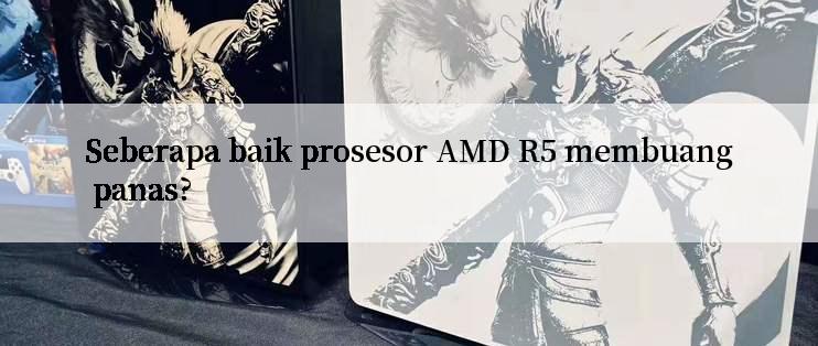 Seberapa baik prosesor AMD R5 membuang panas?