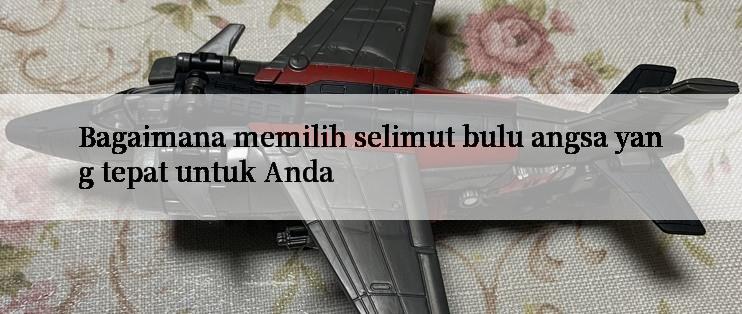 Bagaimana memilih selimut bulu angsa yang tepat untuk Anda