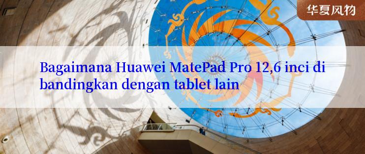 Bagaimana Huawei MatePad Pro 12,6 inci dibandingkan dengan tablet lain