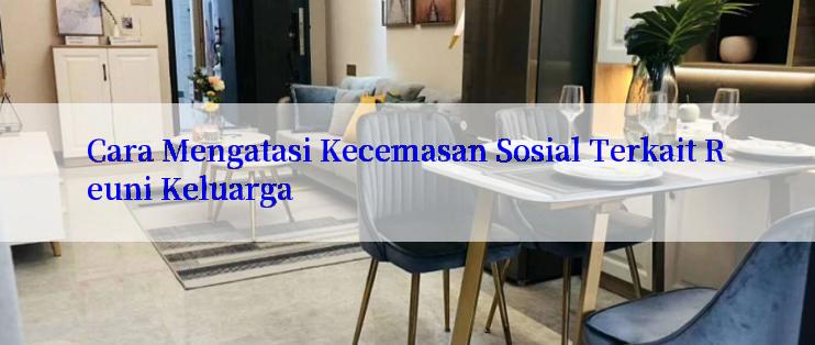 Cara Mengatasi Kecemasan Sosial Terkait Reuni Keluarga