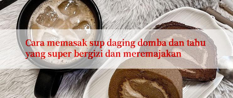 Cara memasak sup daging domba dan tahu yang super bergizi dan meremajakan