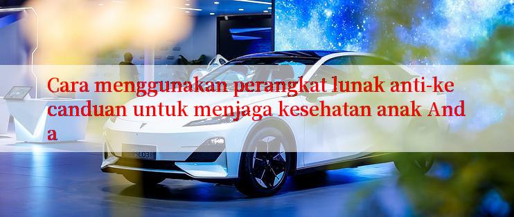 Cara menggunakan perangkat lunak anti-kecanduan untuk menjaga kesehatan anak Anda