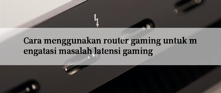 Cara menggunakan router gaming untuk mengatasi masalah latensi gaming