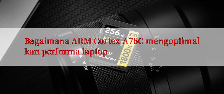 Bagaimana ARM Cortex A78C mengoptimalkan performa laptop