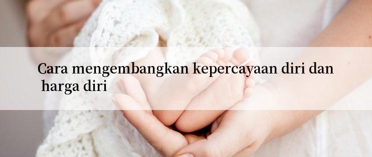 Cara mengembangkan kepercayaan diri dan harga diri