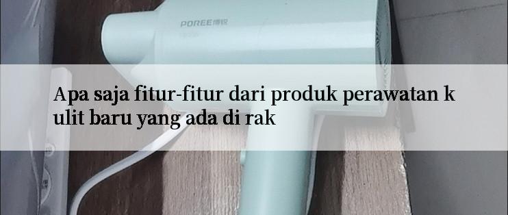 Apa saja fitur-fitur dari produk perawatan kulit baru yang ada di rak